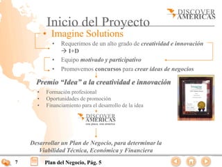 Inicio del Proyecto
          • Imagine Solutions
             •   Requerimos de un alto grado de creatividad e innovación
                  I+D
             •   Equipo motivado y participativo
             •   Promovemos concursos para crear ideas de negocios

      Premio “Idea” a la creatividad e innovación
      •   Formación profesional
      •   Oportunidades de promoción
      •   Financiamiento para el desarrollo de la idea




    Desarrollar un Plan de Negocio, para determinar la
       Viabilidad Técnica, Económica y Financiera
7         Plan del Negocio, Pág. 5
 