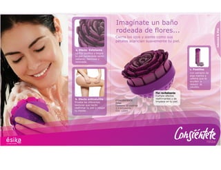 relax
Prueba las diferentes
texturas que harán
reafirmar tu piel y relajar
tu mente.
b. Efecto anticelulitis
La Flor purifica y limpia
tu piel haciéndote sentir
radiante, hermosa y
renovada.
a. Efecto Exfoliante
Jabones&Piel
Imagínate un baño
rodeada de flores...
Flor revitalizante
Cumple efectos
reafirmantes y de
limpieza en tu piel.
Cierra los ojos y siente como sus
pétalos acarician suavemente tu piel.
Con estracto de
alga marina y
cafeína que te
ayudan a
reducir la
celulítis.
c. Pastillas
CONSIÉNTENTE
Relax
Contiene 30 pastillas
2,3 ml/pastilla
Cod. 12345
 