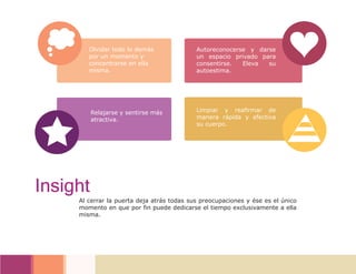 Olvidar todo lo demás
por un momento y
concentrarse en ella
misma.
Autoreconocerse y darse
un espacio privado para
consentirse. Eleva su
autoestima.
Relajarse y sentirse más
atractiva.
Limpiar y reafirmar de
manera rápida y efectiva
su cuerpo.
Al cerrar la puerta deja atrás todas sus preocupaciones y ése es el único
momento en que por fin puede dedicarse el tiempo exclusivamente a ella
misma.
Insight
 