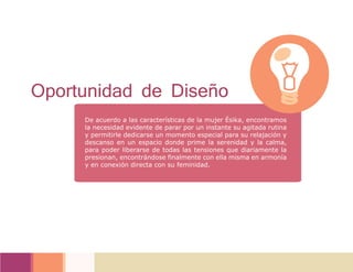 De acuerdo a las características de la mujer Ésika, encontramos
la necesidad evidente de parar por un instante su agitada rutina
y permitirle dedicarse un momento especial para su relajación y
descanso en un espacio donde prime la serenidad y la calma,
para poder liberarse de todas las tensiones que diariamente la
presionan, encontrándose finalmente con ella misma en armonía
y en conexión directa con su feminidad.
Oportunidad de Diseño
 