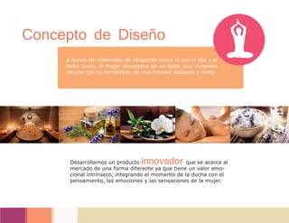 A través de referentes de relajación como lo son el spa y el
baño turco, la mujer encuentra en su baño una conexión
directa con su feminidad, de una manera delicada y única.
Concepto de Diseño
Desarrollamos un producto innovador que se acerca al
mercado de una forma diferente ya que tiene un valor emo-
cional intrínseco, integrando el momento de la ducha con el
pensamiento, las emociones y las sensaciones de la mujer.
 
