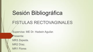 Sesión Bibliográfica
FISTULAS RECTOVAGINALES
Supervisa: ME Dr. Hadwin Aguilar.
Presenta:
MR3 Zepeda.
MR2 Díaz.
MR1 Flores
 