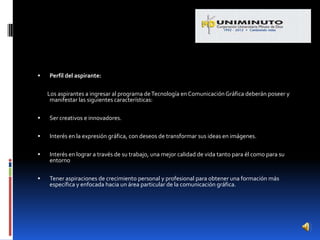   Perfil del aspirante:

    Los aspirantes a ingresar al programa de Tecnología en Comunicación Gráfica deberán poseer y
     manifestar las siguientes características:

   Ser creativos e innovadores.

   Interés en la expresión gráfica, con deseos de transformar sus ideas en imágenes.

   Interés en lograr a través de su trabajo, una mejor calidad de vida tanto para él como para su
    entorno

   Tener aspiraciones de crecimiento personal y profesional para obtener una formación más
    específica y enfocada hacia un área particular de la comunicación gráfica.
 