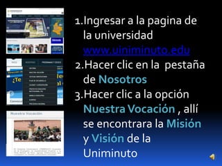 1.Ingresar a la pagina de
  la universidad
  www.uiniminuto.edu
2.Hacer clic en la pestaña
  de Nosotros
3.Hacer clic a la opción
  Nuestra Vocación , allí
  se encontrara la Misión
  y Visión de la
  Uniminuto
 