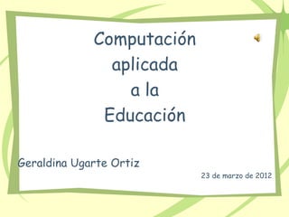 Computación
               aplicada
                 a la
              Educación

Geraldina Ugarte Ortiz
                           23 de marzo de 2012
 