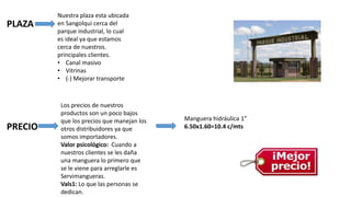 PLAZA
PRECIO
Nuestra plaza esta ubicada
en Sangolqui cerca del
parque industrial, lo cual
es ideal ya que estamos
cerca de nuestros.
principales clientes.
• Canal masivo
• Vitrinas
• (-) Mejorar transporte
Los precios de nuestros
productos son un poco bajos
que los precios que manejan los
otros distribuidores ya que
somos importadores.
Valor psicológico: Cuando a
nuestros clientes se les daña
una manguera lo primero que
se le viene para arreglarle es
Servimangueras.
Vals1: Lo que las personas se
dedican.
Manguera hidráulica 1”
6.50x1.60=10.4 c/mts
 