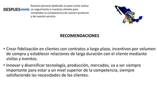 DESPUES
RECOMENDACIONES
• Crear fidelización en clientes con contratos a largo plazo, incentivos por volumen
de compra y establecer relaciones de larga duración con el cliente mediante
visitas y eventos.
• Innovar y diversificar tecnología, producción, mercados, va a ser siempre
importante para estar a un nivel superior de la competencia, siempre
satisfaciendo las necesidades de los clientes.
Nuestro personal dedicado en post-venta realiza
un seguimiento a nuestros clientes para
comprobar la complacencia de nuestro producto
y de nuestro servicio
 