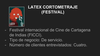 LATEX CORTOMETRAJE
(FESTIVAL)
- Festival internacional de Cine de Cartagena
de Indias (FICCI).
- Tipo de negocio: De servicio.
- Número de clientes entrevistados: Cuatro.
 