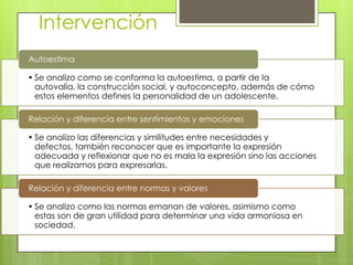 Intervención
• Se analizo como se conforma la autoestima, a partir de la
autovalía, la construcción social, y autoconcepto, además de cómo
estos elementos defines la personalidad de un adolescente.
Autoestima
• Se analizo las diferencias y similitudes entre necesidades y
defectos, también reconocer que es importante la expresión
adecuada y reflexionar que no es mala la expresión sino las acciones
que realizamos para expresarlas.
Relación y diferencia entre sentimientos y emociones
• Se analizo como las normas emanan de valores, asimismo como
estas son de gran utilidad para determinar una vida armoniosa en
sociedad.
Relación y diferencia entre normas y valores
 