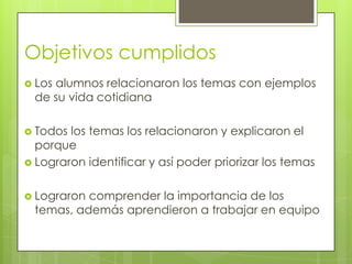 Objetivos cumplidos
 Los alumnos relacionaron los temas con ejemplos
de su vida cotidiana
 Todos los temas los relacionaron y explicaron el
porque
 Lograron identificar y así poder priorizar los temas
 Lograron comprender la importancia de los
temas, además aprendieron a trabajar en equipo
 