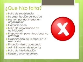 ¿Que hizo falta?
 Falta de experiencia
 La organización del equipo
 Los tiempos destinados en
organización
 Comunicación
 Falta de organización de
actividades
 Preparación para situaciones no
previstas
 Organización de tiempos en la
ejecución
 Financiamiento adecuado
 Administración de recursos
 Falta de interiorización
 Respeto a compromisos
 