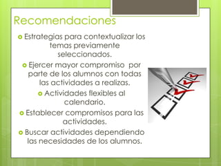 Recomendaciones
 Estrategias para contextualizar los
temas previamente
seleccionados.
 Ejercer mayor compromiso por
parte de los alumnos con todas
las actividades a realizas.
 Actividades flexibles al
calendario.
 Establecer compromisos para las
actividades.
 Buscar actividades dependiendo
las necesidades de los alumnos.
 