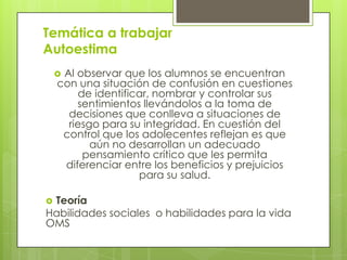 Temática a trabajar
Autoestima
 Al observar que los alumnos se encuentran
con una situación de confusión en cuestiones
de identificar, nombrar y controlar sus
sentimientos llevándolos a la toma de
decisiones que conlleva a situaciones de
riesgo para su integridad. En cuestión del
control que los adolecentes reflejan es que
aún no desarrollan un adecuado
pensamiento crítico que les permita
diferenciar entre los beneficios y prejuicios
para su salud.
 Teoría
Habilidades sociales o habilidades para la vida
OMS
 