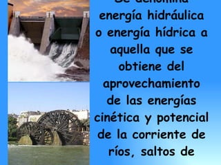 Se denomina energía hidráulica o energía hídrica a aquella que se obtiene del aprovechamiento de las energías cinética y potencial de la corriente de ríos, saltos de agua o mareas.   