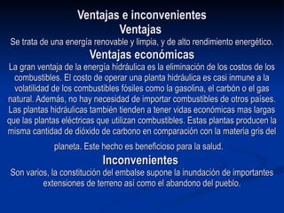 Ventajas e inconvenientes Ventajas  Se trata de una energía renovable y limpia, y de alto rendimiento energético. Ventajas económicas La gran ventaja de la energía hidráulica es la eliminación de los costos de los combustibles. El costo de operar una planta hidráulica es casi inmune a la volatilidad de los combustibles fósiles como la gasolina, el carbón o el gas natural. Además, no hay necesidad de importar combustibles de otros países. Las plantas hidráulicas también tienden a tener vidas económicas mas largas que las plantas eléctricas que utilizan combustibles. Estas plantas producen la misma cantidad de dióxido de carbono en comparación con la materia gris del planeta. Este hecho es beneficioso para la salud.     Inconvenientes  Son varios, la constitución del embalse supone la inundación de importantes extensiones de terreno así como el abandono del pueblo. 