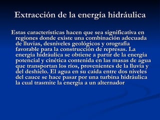 Extracción de la energía hidráulica Estas características hacen que sea significativa en regiones donde existe una combinación adecuada de lluvias, desniveles geológicos y orografía favorable para la construcción de represas. La energía hidráulica se obtiene a partir de la energía potencial y cinética contenida en las masas de agua que transportan los ríos, provenientes de la lluvia y del deshielo. El agua en su caída entre dos niveles del cauce se hace pasar por una turbina hidráulica  la cual trasmite la energía a un alternador  