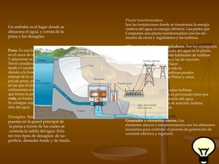 Embalse Un embalse es el lugar donde se  almacena el agua, y consta de la presa y los desagües. Desagües .  Son aperturas dis- puestas en la pared principal de la presa a través de las cuales se controla la salida del agua. Exis- ten tres tipos de desagües: de su- perficie, demedio fondo y de fondo. Presa .  Es una barrera interpuesta  en el cauce de un río para retener  Y almacenar su agua, elevando el Nivel considerablemente y regu- lando e l caudal de salida. Aten- diendo a la forma de resistir el  empuje de la corriente hay dos ti- pos de presa: presas  de gravedad, en las que el empuje del agua se  contrarresta con el peso del muro que forma la presa, y presas de  bó- veda,  en forma de arco, con lo que Se consigue soportar mejor la pre- sión del agua. Planta transformadora Son las instalaciones donde se transforma la energía cinética del agua en energía eléctrica. Las partes que Componen una planta transformadora son los ele- mentos de cierre y reguladores y las turbinas. ? Elementos de cierre y reguladores.   Son los encargados de impedir o regular la entrada del agua en la planta. ?  Turbinas.   Los dos tipos más habituales de turbinas hidráulicas son las de acción y las de reacción. - Turbinas de acción.   Para hacer girar las aspas se aprovecha sólo la velocidad del agua. Estas turbinas pueden ser de flujo cruzado, de tipo Pelton y otras. -  Turbinas de reacción.   En estas turbinas el movimiento de los álabes es provocado tanto por la velocidad como por la presión del agua. Hay varios tipos de turbina de reacción: turbina Francis de hélice, Kaplan, etc. Generador y elementos anexos.  Los elementos anexos o complementarios son los elementos necesarios para controlar el proceso de generación de corriente eléctrica y regularlo. 