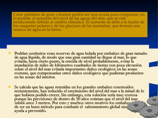 Podrían sustituirse estas reservas de agua helada por embalses de gran tamaño de agua líquida, de modo que una gran cantidad no llegue al mar, lo que evitaría, hasta cierto punto, la crecida de nivel probablemente, evitar la inundación de miles de kilómetros cuadrados de tierras con poca elevación sobre el nivel del mar evitaría importantes daños ecológicos en las zonas costeras, que compensarían otros daños ecológicos que pudieran producirse en las zonas del interior.  Se calcula que las aguas retenidas en los grandes embalses construidos recientemente, han reducido el crecimiento del nivel del mar a la mitad de lo que hubiera podido crecer. Sin embargo, esta solución sería muy costosa porque las previsiones de dentro de 50 años estiman que el nivel del mar subirá unos 3 metros. Por esto y muchos otros motivos los embalses... aparte  de ser un buen método para combatir el  calentamiento global sino que nos ayuda a prevenirlo. Crear embalses de gran volumen podría ser una ayuda para compensar, en lo posible, el aumento del nivel de las aguas del mar, que se está produciendo debido al cambio climático. El aumento se debe a la fusión de los casquetes polares y de los glaciares de las montañas, que forman una reserva de agua en la tierra.  