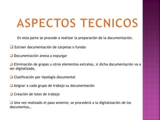 En esta parte se procede a realizar la preparación de la documentación.
 Extraer documentación de carpetas o fundas
 Documentación anexa a expurgar
 Eliminación de grapas u otros elementos extraños, si dicha documentación va a
ser digitalizada.
 Clasificación por tipología documental
 Asignar a cada grupo de trabajo su documentación
 Creación de lotes de trabajo
 Una vez realizado el paso anterior, se procederá a la digitalización de los
documentos,.
 