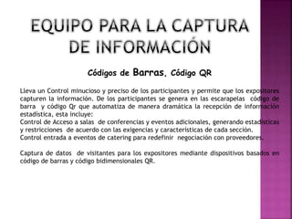 Códigos de Barras, Código QR
Lleva un Control minucioso y preciso de los participantes y permite que los expositores
capturen la información. De los participantes se genera en las escarapelas código de
barra y código Qr que automatiza de manera dramática la recepción de información
estadística, esta incluye:
Control de Acceso a salas de conferencias y eventos adicionales, generando estadísticas
y restricciones de acuerdo con las exigencias y características de cada sección.
Control entrada a eventos de catering para redefinir negociación con proveedores.
Captura de datos de visitantes para los expositores mediante dispositivos basados en
código de barras y código bidimensionales QR.
 