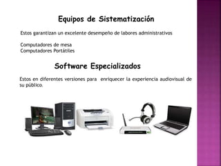 Equipos de Sistematización
Estos garantizan un excelente desempeño de labores administrativos
Computadores de mesa
Computadores Portátiles
Software Especializados
Estos en diferentes versiones para enriquecer la experiencia audiovisual de
su público.
 