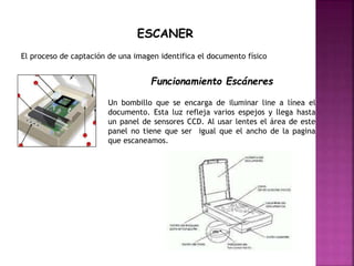 ESCANER
El proceso de captación de una imagen identifica el documento físico
Funcionamiento Escáneres
Un bombillo que se encarga de iluminar line a línea el
documento. Esta luz refleja varios espejos y llega hasta
un panel de sensores CCD. Al usar lentes el área de este
panel no tiene que ser igual que el ancho de la pagina
que escaneamos.
 