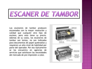 Los escáneres de tambor producen
escaneados con la mayor resolución y
calidad que cualquier otro tipo de
escáner, pero esto tiene su precio.
Además de su costo, los escáneres de
tambor son lentos, no son indicados
para documentos de papel quebradizo y
requieren un alto nivel de habilidad por
parte del operador. Por eso típicamente
se los encuentra en agencias de
servicios que satisfacen las necesidades
del mercado de pre-impresión a color.
 