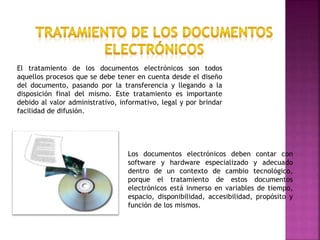 El tratamiento de los documentos electrónicos son todos
aquellos procesos que se debe tener en cuenta desde el diseño
del documento, pasando por la transferencia y llegando a la
disposición final del mismo. Este tratamiento es importante
debido al valor administrativo, informativo, legal y por brindar
facilidad de difusión.
Los documentos electrónicos deben contar con
software y hardware especializado y adecuado
dentro de un contexto de cambio tecnológico,
porque el tratamiento de estos documentos
electrónicos está inmerso en variables de tiempo,
espacio, disponibilidad, accesibilidad, propósito y
función de los mismos.
 