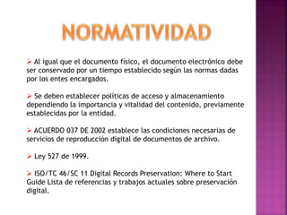  Al igual que el documento físico, el documento electrónico debe
ser conservado por un tiempo establecido según las normas dadas
por los entes encargados.
 Se deben establecer políticas de acceso y almacenamiento
dependiendo la importancia y vitalidad del contenido, previamente
establecidas por la entidad.
 ACUERDO 037 DE 2002 establece las condiciones necesarias de
servicios de reproducción digital de documentos de archivo.
 Ley 527 de 1999.
 ISO/TC 46/SC 11 Digital Records Preservation: Where to Start
Guide Lista de referencias y trabajos actuales sobre preservación
digital.
 