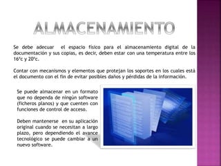 Se debe adecuar el espacio físico para el almacenamiento digital de la
documentación y sus copias, es decir, deben estar con una temperatura entre los
16ºc y 20ºc.
Contar con mecanismos y elementos que protejan los soportes en los cuales está
el documento con el fin de evitar posibles daños y pérdidas de la información.
Se puede almacenar en un formato
que no dependa de ningún software
(ficheros planos) y que cuenten con
funciones de control de acceso.
Deben mantenerse en su aplicación
original cuando se necesitan a largo
plazo, pero dependiendo el avance
tecnológico se puede cambiar a un
nuevo software.
 