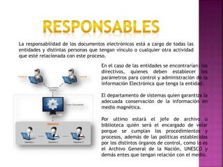 En el caso de las entidades se encontrarían: los
directivos, quienes deben establecer los
parámetros para control y administración de la
información Electrónica que tenga la entidad.
El departamento de sistemas quien garantiza la
adecuada conservación de la información en
medio magnética.
Por ultimo estará el jefe de archivo o
biblioteca quién será el encargado de velar
porque se cumplan los procedimientos y
procesos, además de las políticas establecidas
por los distintos órganos de control, como lo es
el Archivo General de la Nación, UNESCO y
demás entes que tengan relación con el medio.
La responsabilidad de los documentos electrónicos está a cargo de todas las
entidades y distintas personas que tengan vínculo o cualquier otra actividad
que esté relacionada con este proceso.
 