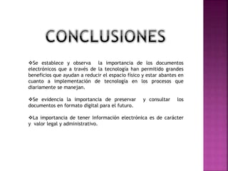 Se establece y observa la importancia de los documentos
electrónicos que a través de la tecnología han permitido grandes
beneficios que ayudan a reducir el espacio físico y estar abantes en
cuanto a implementación de tecnología en los procesos que
diariamente se manejan.
Se evidencia la importancia de preservar y consultar los
documentos en formato digital para el futuro.
La importancia de tener Información electrónica es de carácter
y valor legal y administrativo.
 