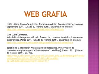 Leida Liliana Ospina Sepulveda. Tratamiento de los Documentos Electrónicos.
Septiembre 2011. [Citado 20 febrero 2015]. Disponible en internet:
http://es.calameo.com/books/0005955942af6bb6134fa
Ana Lucia Contreras.
Yalenis Patricia Agamez y Orladis Forero. La conservación de los documentos
electrónicos. Marzo 2011. [Citado 20 febrero 2015]. Disponible en internet:
http://es.slideshare.net/AnaLu258/presentacion-eje-tematico-4
Boletín de la asociación Andaluza de bibliotecarios. Preservación de
documentos digitales guía “Cómo empezar” [en línea].Enero 1 2011 [Citado
20 febrero 2015]. pp. 269.
http://eds.b.ebscohost.com.ezproxy.uniandes.edu.co:8080/eds/pdfviewer/
pdfviewer?vid=6&sid=752e5a57-8191-4636-a088-
0d1a65da6660@sessionmgr113&hid=117
 