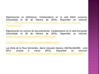 Digitalización en bibliotecas. Colaboradores en la web biblio universia.
(Consultado el 28 de febrero de 2015). Disponible en internet.
http://biblio.universia.es/bibliotecas-digitales/estudios-proyectos-
digitalizacion/
Digitalización en centros de documentación. Colaboradores en la web Encrypted.
(Consultado el 28 de febrero de 2015). Disponible en internet.
https://encrypted-tbn2.gstatic.com/images
http://es.slideshare.net/ilypatico/digitalizacin
Luz Nidia de la Pava Hernández. María Consuelo Zamora. DIGITALIZACIÓN. Julio
2013. [citado 6 marzo 2015]. Disponible en internet:
http://es.slideshare.net/consuelozamora/eje-tematico-4-24237492
 