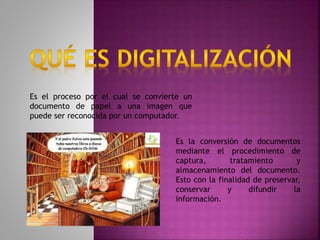 Es el proceso por el cual se convierte un
documento de papel a una imagen que
puede ser reconocida por un computador.
Es la conversión de documentos
mediante el procedimiento de
captura, tratamiento y
almacenamiento del documento.
Esto con la finalidad de preservar,
conservar y difundir la
información.
 