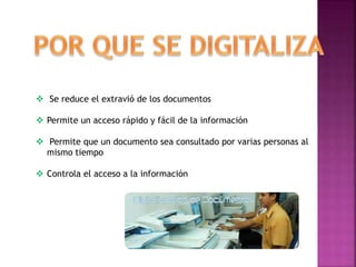  Se reduce el extravió de los documentos
 Permite un acceso rápido y fácil de la información
 Permite que un documento sea consultado por varias personas al
mismo tiempo
 Controla el acceso a la información
 