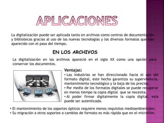 La digitalización puede ser aplicada tanto en archivos como centros de documentación
y bibliotecas gracias al uso de las nuevas tecnologías y los diversos formatos que han
aparecido con el paso del tiempo.
EN LOS ARCHIVOS
La digitalización en los archivos apareció en el siglo XX como una opción para
conservar los documentos.
Ventajas:
• Las industrias se han direccionado hacia el uso del
formato digital, este hecho garantiza su supervivencia,
mantenimiento tecnológico y la baja de los precios.
• Por medio de los formatos digitales se puede recuperar
en menos tiempo la copia digital que se necesita.
• Al poder firmar digitalmente la copia digital, esta
puede ser autenticada.
• El mantenimiento de los soportes ópticos requiere menos requisitos medioambientales.
• Su migración a otros soportes o cambios de formato es más rápida que en el microfilm.
 