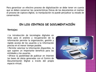Para garantizar un efectivo proceso de digitalización se debe tener en cuenta
que se deben conservar las características físicas de los documentos al realizar
el proceso de captura digital, la manipulación no puede perjudicar su estado de
conservación.
EN LOS CENTROS DE DOCUMENTACIÓN
Ventajas:
• La introducción de tecnologías digitales en
línea para el análisis y recuperación de la
información permite la organización, gestión y
rápido acceso de los usuarios a la información
precisa en el menor tiempo posible.
• Permite valorizar la información disponible, lo
que supone un importante beneficio para las
entidades y los usuarios.
• Ofrece la posibilidad de publicar en Internet
las bases de datos generadas con el Centro de
Documentación Digital a través del propio
espacio virtual.
 