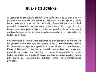 EN LAS BIBLIOTECAS
A causa de la tecnología digital que cada vez más se presenta en
nuestra vida, y el conocimiento no puede ser una excepción, desde
hace unos años, muchas de las instituciones educativas a nivel
mundial y también asociaciones y colectivos de rango diverso,
luchan por conseguir la digitalización de grandes obras, artículos y
contenidos que sirven de apoyo en la educación e investigación en
todos los niveles.
Los proyectos de bibliotecas digitales se perfeccionan como una de
las grandes novedades que nos aporta la red y también como uno de
los instrumentos que nos ayudará a universalizar el conocimiento.
Estas bibliotecas no sólo son entendidas como base de datos sino
como herramientas que facilitan el acceso al conocimiento desde
todas las partes del mundo al mayor número de obras posible, tanto
por parte de instituciones públicas como de organizaciones
privadas.
 