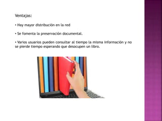 Ventajas:
• Hay mayor distribución en la red
• Se fomenta la preservación documental.
• Varios usuarios pueden consultar al tiempo la misma información y no
se pierde tiempo esperando que desocupen un libro.
 