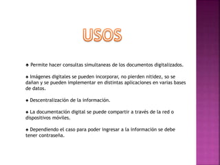 ♠ Permite hacer consultas simultaneas de los documentos digitalizados.
♠ Imágenes digitales se pueden incorporar, no pierden nitidez, so se
dañan y se pueden implementar en distintas aplicaciones en varias bases
de datos.
♠ Descentralización de la información.
♠ La documentación digital se puede compartir a través de la red o
dispositivos móviles.
♠ Dependiendo el caso para poder ingresar a la información se debe
tener contraseña.
 