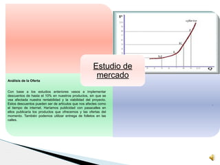 Estudio de
mercado
Análisis de la Oferta
Con base a los estudios anteriores vasos a implementar
descuentos de hasta el 10% en nuestros productos, sin que se
vea afectada nuestra rentabilidad y la viabilidad del proyecto.
Estos descuentos pueden ser de artículos que nos afectes como
el tiempo de internet. Haríamos publicidad con pasacalles en
ellos publicaría los productos que ofrecemos y las ofertas del
momento. También podemos utilizar entrega de folletos en las
calles.
.
 
