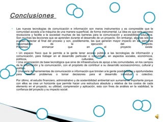  Las nuevas tecnologías de comunicación e información son meros instrumentos y es compresible que la
comunidad acceda a la máquina de una manera superficial, de forma instrumental. La idea es que este proceso
revolucione y facilite a la sociedad muchas de las barreras para la comunicación y accesibilidad educativa.
Son muchas las lecciones que se aprenden durante el desarrollo de un proyecto. Sin embargo, algunas sólo se
pueden detectar al final del proceso y son, posiblemente, las que generan mayor impacto en las personas
responsables de la ejecución del proyecto.
Podemos enmarcar que en el proyecto existe
• Un espacio físico que le permite a la gente tener acceso público a las tecnologías de información y
comunicación, para trabajar en el desarrollo particular o comunitario, en aspectos sociales, económicos,
políticos, culturales, etc.
• Una organización de base tecnológica que sirve de infraestructura de apoyo a las comunidades, en los campos
de la información y la comunicación, con el propósito de contribuir a su desarrollo socioeconómico, cultural y
político.
• Una serie de herramientas de comunicación e información que brindan a la gente posibilidades y oportunidades
para resolver problemas o tomar decisiones para el desarrollo individual o colectivo.
Por último, el estudio financiero, administrativo y de sostenibilidad ambiental son sumamente importante porque
con ellos se crea un horizonte que permite hacer una estructura absoluta y relativa de los costos de cada
elemento en el proyecto, su utilidad, comprensión y aplicación, esto con fines de análisis en la viabilidad, la
confianza del proyecto y su impacto social.
Conclusiones
 