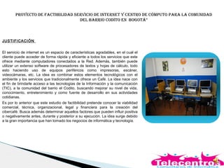 Proyecto de factibilidad servicio de internet y centro de cómPuto Para la comunidad
del barrio codito en bogotá”
JUSTIFICACIÓN
El servicio de internet es un espacio de características agradables, en el cual el
cliente puede acceder de forma rápida y eficiente a todos los servicios que este
ofrece mediante computadores conectados a la Red. Además, también puede
utilizar un extenso software de procesadores de textos y hojas de cálculo, todo
esto haciendo uso de equipos periféricos como impresoras, escáner,
videocámaras, etc. La idea es combinar estos elementos tecnológicos con el
ambiente y los servicios que tradicionalmente ofrece un Café. La idea nace con
el fin de brindarle acceso a las tecnologías de la Información y la comunicación
(TIC), a la comunidad del barrio el Codito, buscando mejorar su nivel de vida,
conocimiento, entretenimiento y como fuente de desarrollo en sus actividades
cotidianas.
Es por lo anterior que este estudio de factibilidad pretende conocer la viabilidad
comercial, técnica, organizacional, legal y financiera para la creación del
cibercafé. Busca además determinar aquellos factores que pueden influir positiva
o negativamente antes, durante y posterior a su ejecución. La idea surge debido
a la gran importancia que han tomado los negocios de informática y tecnología.
 