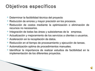  Determinar la factibilidad técnica del proyecto
 Reducción de errores y mayor precisión en los procesos.
 Reducción de costos mediante la optimización o eliminación de
recursos no necesarios.
 Integración de todas las áreas y subsistemas de la empresa.
 Actualización y mejoramiento de los servicios a clientes o usuarios.
 Aceleración en la recopilación de datos.
 Reducción en el tiempo de procesamiento y ejecución de tareas.
 Automatización optima de procedimientos manuales.
 Identificar la importancia de realizar estudios de factibilidad en la
implementación de los diferentes proyectos. 
Objetivos específicos
 