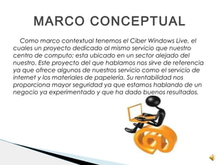 Como marco contextual tenemos el Ciber Windows Live, el
cuales un proyecto dedicado al mismo servicio que nuestro
centro de computo; esta ubicado en un sector alejado del
nuestro. Este proyecto del que hablamos nos sirve de referencia
ya que ofrece algunos de nuestros servicio como el servicio de
internet y los materiales de papelería. Su rentabilidad nos
proporciona mayor seguridad ya que estamos hablando de un
negocio ya experimentado y que ha dado buenos resultados.
MARCO CONCEPTUAL
 
