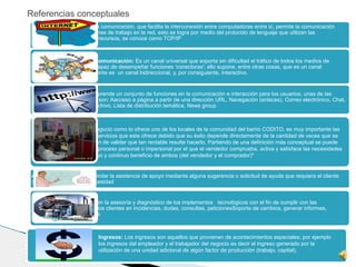 Internet: Es un medio en la comunicación, que facilita la interconexión entre computadoras entre sí, permite la comunicación
entre los diferentes estaciones de trabajo en la red, esto se logra por medio del protocolo de lenguaje que utilizan las
computadoras al compartir recursos, se conoce como TCP/IP
Internet como medio de comunicación: Es un canal universal que soporta sin dificultad el tráfico de todos los medios de
comunicación es decir,es capaz de desempeñar funciones 'conectoras'; ello supone, entre otras cosas, que es un canal
personalizable. Adicionalmente es un canal bidireccional, y, por consiguiente, interactivo.
Servicio de internet: Comprende un conjunto de funciones en la comunicación e interacción para los usuarios, unas de las
tareas que pueden realizar son: Aacceso a página a partir de una dirección URL, Navegación (enlaces), Correo electrónico, Chat,
Foros, Transferencia de archivo, Lista de distribución temática, News group
Ventas: En este plan de negocio como lo ofrece uno de los locales de la comunidad del barrio CODITO, es muy importante las
ventas de los productos y servicios que este ofrece debido que su éxito depende directamente de la cantidad de veces que se
ofrezca el servicio, con el fin de validar que tan rentable resulte hacerlo. Partiendo de una definición más conceptual se puede
inferir que las ventas es el proceso personal o impersonal por el que el vendedor comprueba, activa y satisface las necesidades
del comprador para el mutuo y continuo beneficio de ambos (del vendedor y el comprador)"
Asesoría: Consiste en brindar la asistencia de apoyo mediante alguna sugerencia o solicitud de ayuda que requiera el cliente
respondiendo a alguna necesidad
Sericio técnico: Consiste en la asesoría y diagnóstico de los implementos tecnológicos con el fin de cumplir con las
necesidades pertinentes a los clientes en incidencias, dudas, consultas, peticionesSoporte de cambios, generar informes,
comunicarlos y promoverlos
Ingresos: Los ingresos son aquellos que provienen de acontecimientos especiales; por ejemplo
los ingresos del empleador y el trabajador del negocio es decir el ingreso generado por la
utilización de una unidad adicional de algún factor de producción (trabajo, capital).
Referencias conceptuales
 