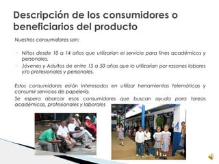 Descripción de los consumidores o
beneficiarios del producto
Nuestros consumidores son:
o Niños desde 10 a 14 años que utilizarían el servicio para fines académicos y
personales.
o Jóvenes y Adultos de entre 15 a 50 años que lo utilizarían por razones labores
y/o profesionales y personales.
Estos consumidores están Interesados en utilizar herramientas telemáticas y
consumir servicios de papelería.
Se espera abarcar esos consumidores que buscan ayuda para tareas
académicas, profesionales y laborales
 