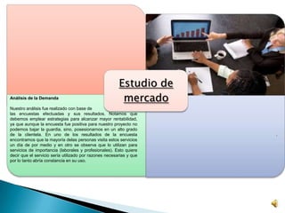 Estudio de
mercadoAnálisis de la Demanda
Nuestro análisis fue realizado con base de
las encuestas efectuadas y sus resultados. Notamos que
debemos emplear estrategias para alcanzar mayor rentabilidad,
ya que aunque la encuesta fue positiva para nuestro proyecto no
podemos bajar la guardia, sino, posesionarnos en un alto grado
de la clientela. En uno de los resultados de la encuesta
encontramos que la mayoría delas personas visita estos servicios
un día de por medio y en otro se observa que lo utilizan para
servicios de importancia (laborales y profesionales). Esto quiere
decir que el servicio sería utilizado por razones necesarias y que
por lo tanto abría constancia en su uso.
.
 