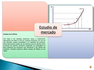 Estudio de
mercadoAnálisis de la Oferta
Con base a los estudios anteriores vasos a implementar
descuentos de hasta el 10% en nuestros productos, sin que se
vea afectada nuestra rentabilidad y la viabilidad del proyecto.
Estos descuentos pueden ser de artículos que nos afectes como
el tiempo de internet. Haríamos publicidad con pasacalles en
ellos publicaría los productos que ofrecemos y las ofertas del
momento. También podemos utilizar entrega de folletos en las
calles.
.
 